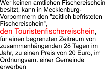 Wer keinen amtlichen Fischereischein besitzt, kann in Mecklenburg-Vorpommern den "zeitlich befristeten Fischereischein",  den Touristenfischereischein,  f�r einen begrenzten Zeitraum von zusammenh�ngenden 28 Tagen im Jahr, zu einen Preis von 20 Euro, im Ordnungsamt einer Gemeinde erwerben