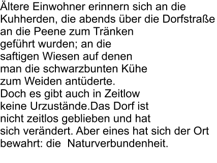 �ltere Einwohner erinnern sich an die Kuhherden, die abends �ber die Dorfstra�e an die Peene zum Tr�nken gef�hrt wurden; an die saftigen Wiesen auf denen man die schwarzbunten K�he zum Weiden ant�derte.  Doch es gibt auch in Zeitlow keine Urzust�nde.Das Dorf ist nicht zeitlos geblieben und hat sich ver�ndert. Aber eines hat sich der Ort bewahrt: die  Naturverbundenheit.