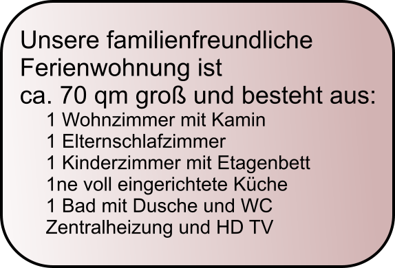Unsere familienfreundliche  Ferienwohnung ist  ca. 70 qm gro� und besteht aus: 1 Wohnzimmer mit Kamin 1 Elternschlafzimmer 1 Kinderzimmer mit Etagenbett 1ne voll eingerichtete K�che 1 Bad mit Dusche und WC Zentralheizung und HD TV